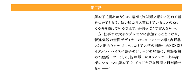 ドラマ版「年の差婚」第三話：舞衣子（葵わかな）は、晴海（竹財輝之助）に初めて嘘をついてしまう。幼い頃から大事にしているカメのぬいぐるみを探しているなんて、子供っぽくて言えない…。一方、仕事では大きなプレゼンに参加することになり、新進気鋭の空間デザイナーのショーン・一ノ瀬（吉野北人）と出会うも… え、もしかして大学の同級生のXXXX!? イケメン×ハイスぺ男子のショーンの登場に、晴海も初めて嫉妬…!? そして、皆が帰ったオフィスで…上半身裸のショーン×舞衣子!? ドキドキ♡な展開に目が離せない――！