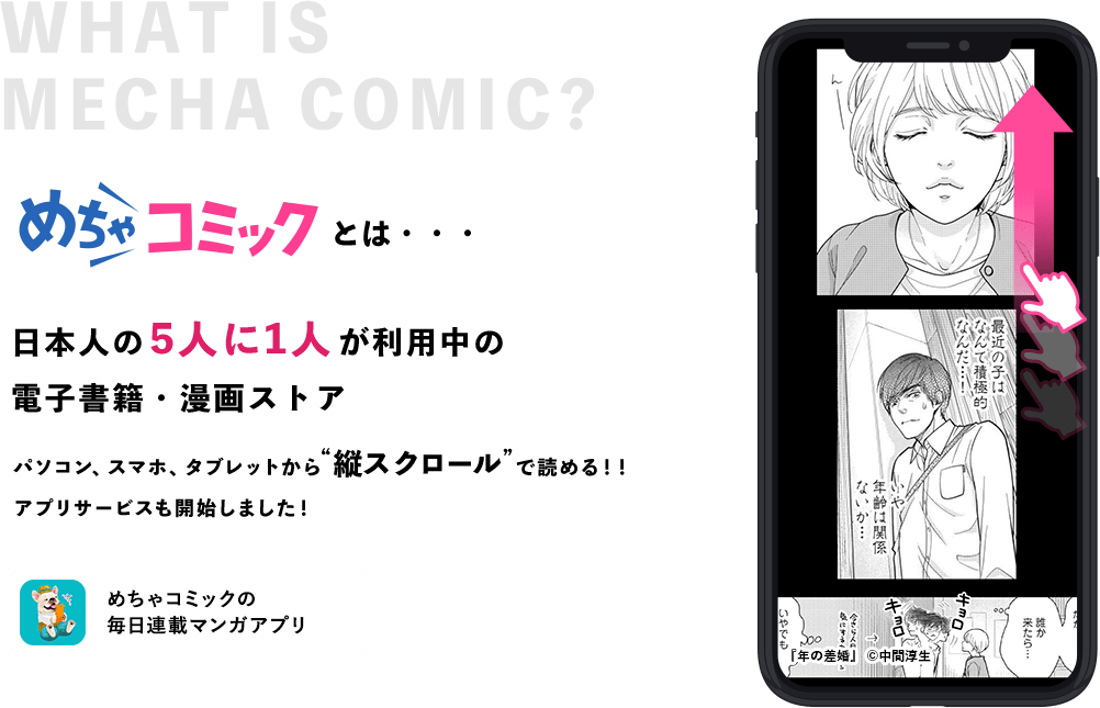 めちゃコミックとは・・・日本人の5人に1人が利用中の電子書籍・漫画ストア パソコン、スマホ、タブレットから”縦スクロール”で読める！！アプリサービスも開始しました！